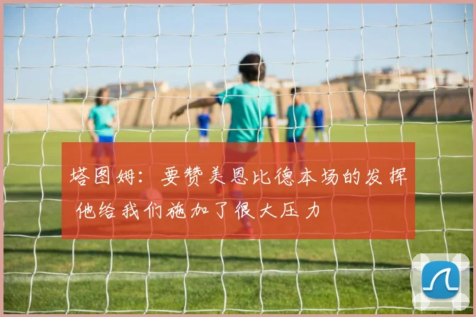 塔图姆：要赞美恩比德本场的发挥 他给我们施加了很大压力