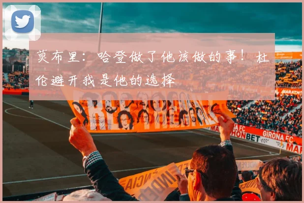 莫布里：哈登做了他该做的事！杜伦避开我是他的选择