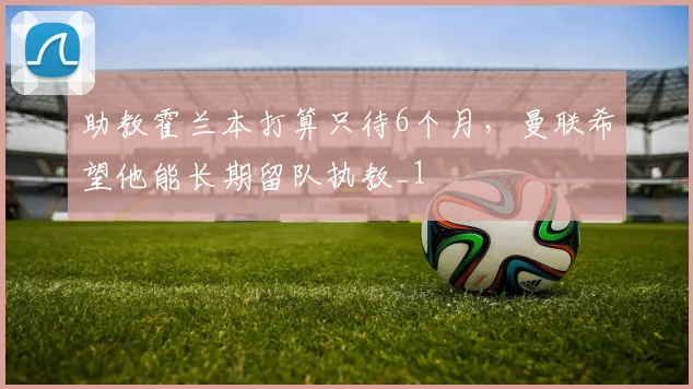 助教霍兰本打算只待6个月，曼联希望他能长期留队执教_1