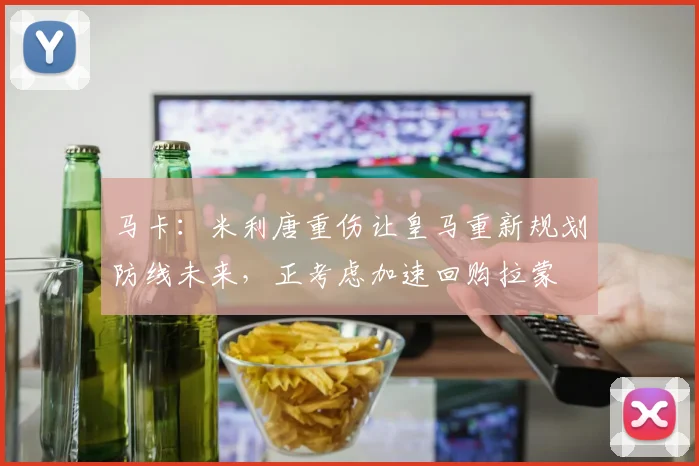 马卡：米利唐重伤让皇马重新规划防线未来，正考虑加速回购拉蒙