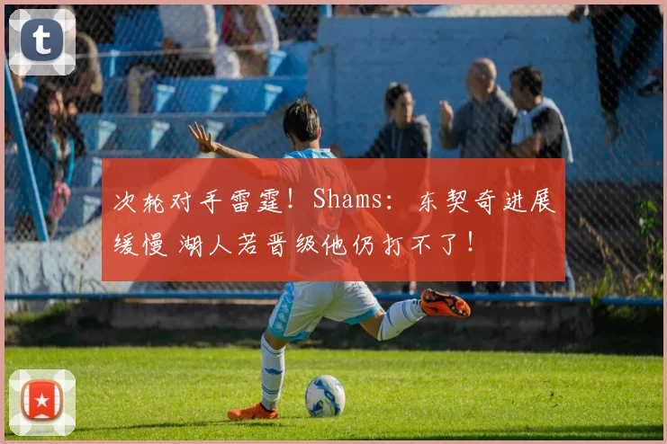次轮对手雷霆！Shams：东契奇进展缓慢 湖人若晋级他仍打不了！