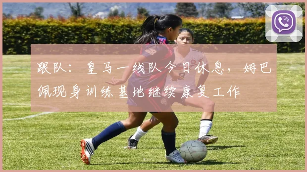 跟队：皇马一线队今日休息，姆巴佩现身训练基地继续康复工作