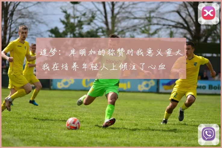 追梦：库明加的称赞对我意义重大 我在培养年轻人上倾注了心血